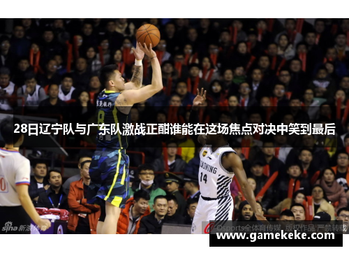 28日辽宁队与广东队激战正酣谁能在这场焦点对决中笑到最后