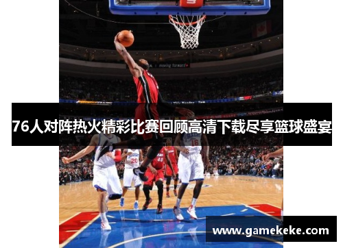 76人对阵热火精彩比赛回顾高清下载尽享篮球盛宴