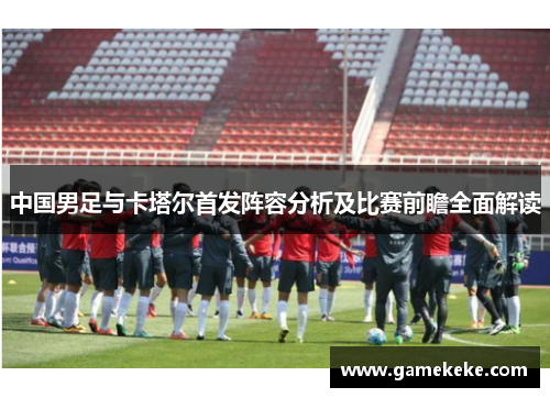 中国男足与卡塔尔首发阵容分析及比赛前瞻全面解读