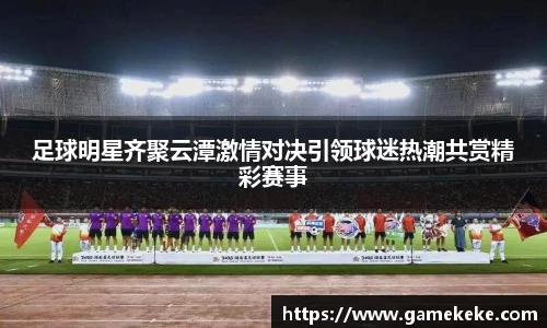 足球明星齐聚云潭激情对决引领球迷热潮共赏精彩赛事